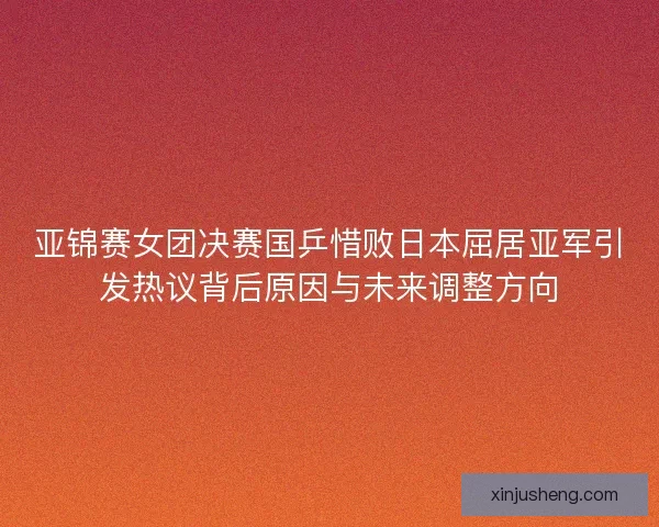 亚锦赛女团决赛国乒惜败日本屈居亚军引发热议背后原因与未来调整方向