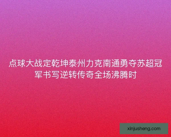 点球大战定乾坤泰州力克南通勇夺苏超冠军书写逆转传奇全场沸腾时