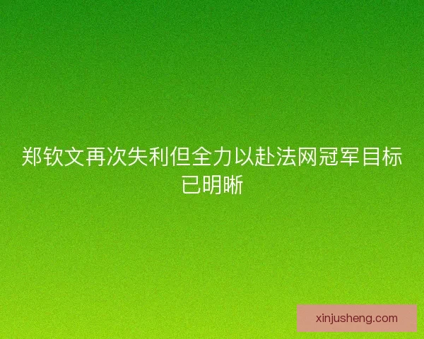 郑钦文再次失利但全力以赴法网冠军目标已明晰